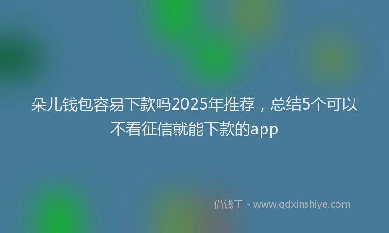 朵儿钱包容易下款吗2025年推荐，总结5个可以不看征信就能下款的app