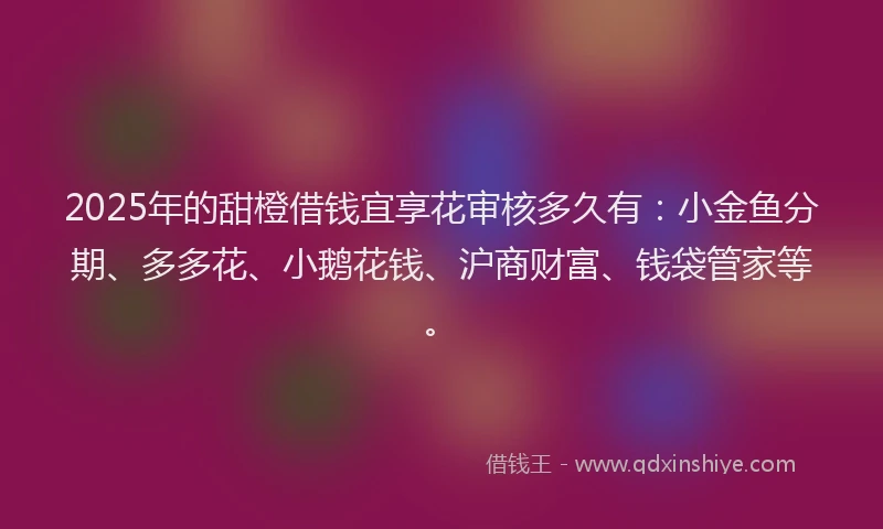 2025年的甜橙借钱宜享花审核多久有：小金鱼分期、多多花、小鹅花钱、沪商财富、钱袋管家等。