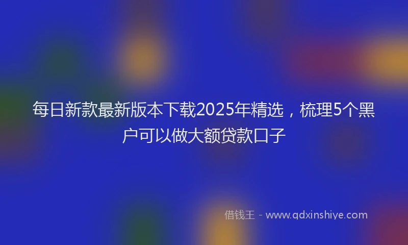 每日新款最新版本下载2025年精选，梳理5个黑户可以做大额贷款口子