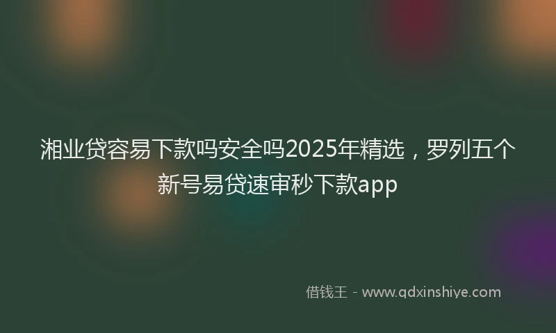 湘业贷容易下款吗安全吗2025年精选，罗列五个新号易贷速审秒下款app