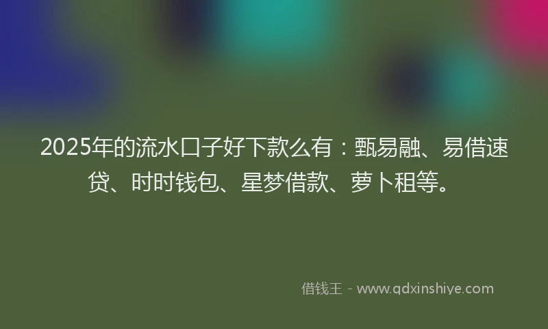 2025年的流水口子好下款么有：甄易融、易借速贷、时时钱包、星梦借款、萝卜租等。