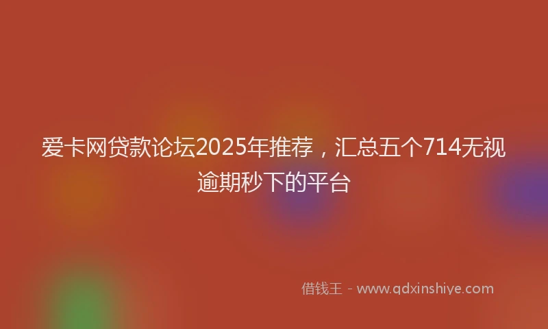 爱卡网贷款论坛2025年推荐，汇总五个714无视逾期秒下的平台