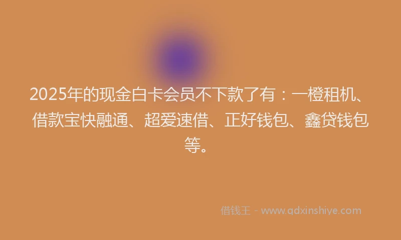 2025年的现金白卡会员不下款了有：一橙租机、借款宝快融通、超爱速借、正好钱包、鑫贷钱包等。