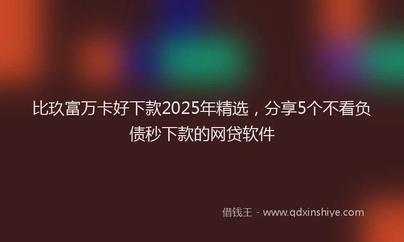 比玖富万卡好下款2025年精选，分享5个不看负债秒下款的网贷软件
