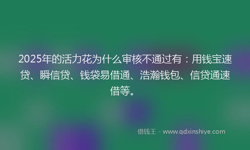 2025年的活力花为什么审核不通过有：用钱宝速贷、瞬信贷、钱袋易借通、浩瀚钱包、信贷通速借等。