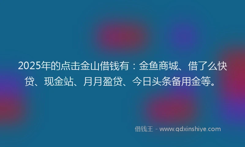 2025年的点击金山借钱有：金鱼商城、借了么快贷、现金站、月月盈贷、今日头条备用金等。