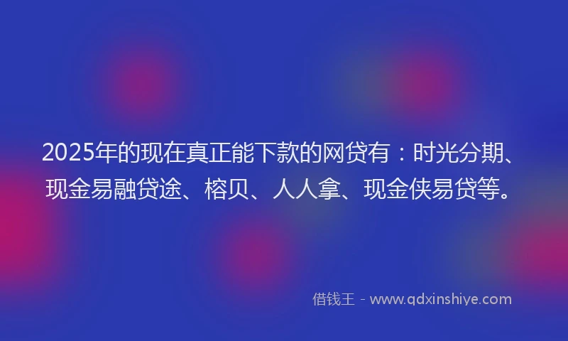 2025年的现在真正能下款的网贷有：时光分期、现金易融贷途、榕贝、人人拿、现金侠易贷等。