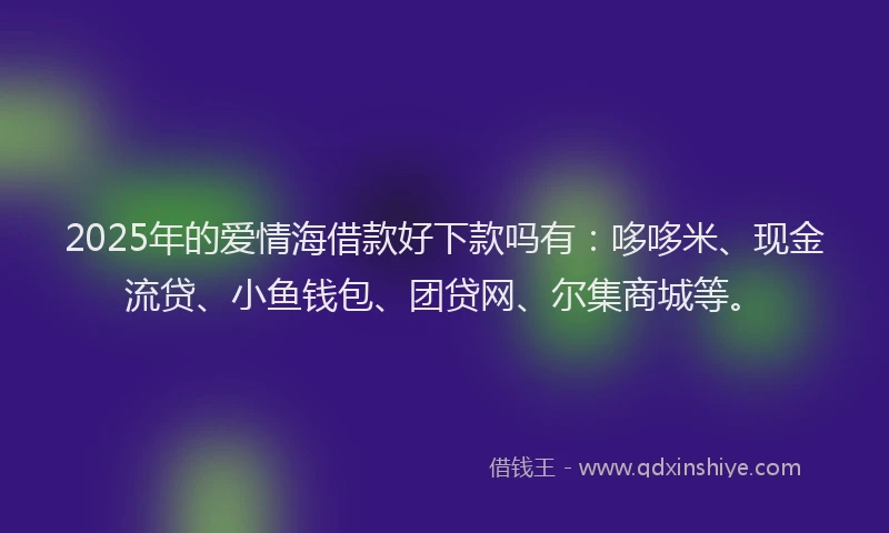 2025年的爱情海借款好下款吗有：哆哆米、现金流贷、小鱼钱包、团贷网、尔集商城等。