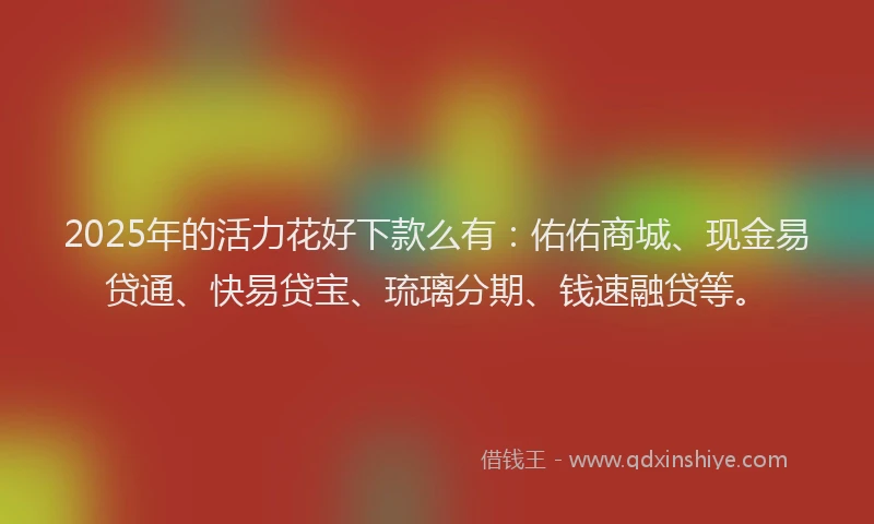 2025年的活力花好下款么有：佑佑商城、现金易贷通、快易贷宝、琉璃分期、钱速融贷等。