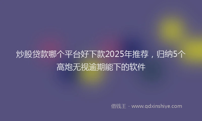 炒股贷款哪个平台好下款2025年推荐，归纳5个高炮无视逾期能下的软件