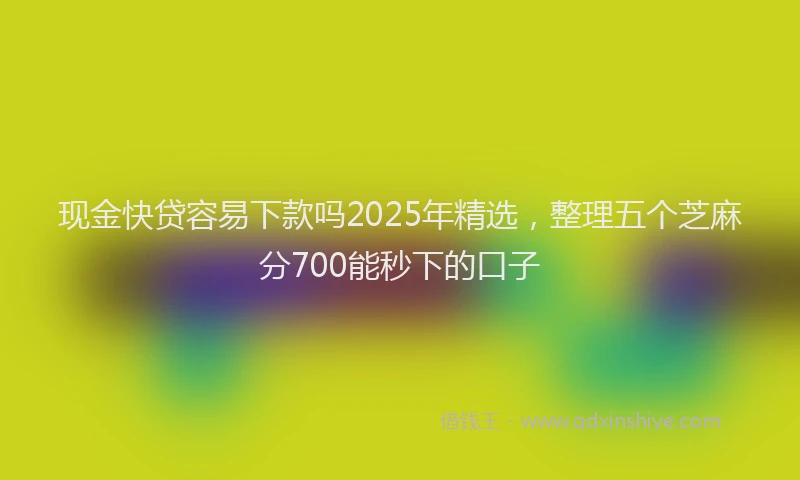 现金快贷容易下款吗2025年精选，整理五个芝麻分700能秒下的口子