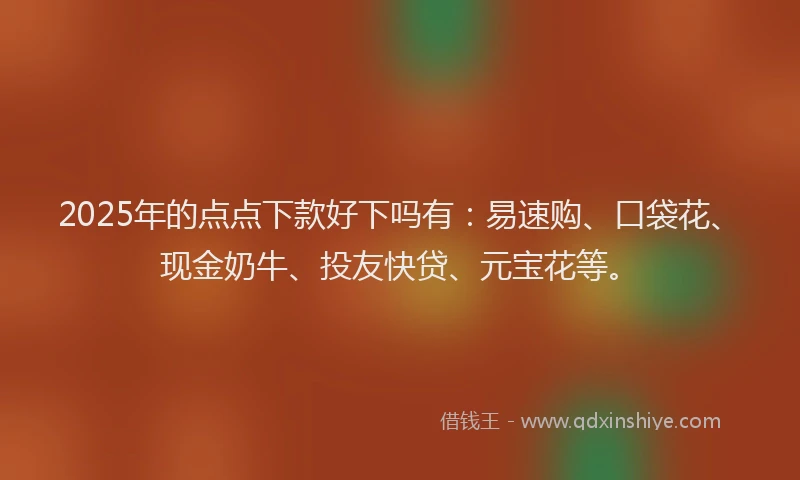 2025年的点点下款好下吗有：易速购、口袋花、现金奶牛、投友快贷、元宝花等。