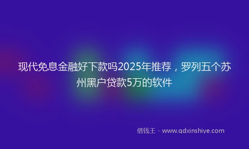 现代免息金融好下款吗2025年推荐，罗列五个苏州黑户贷款5万的软件