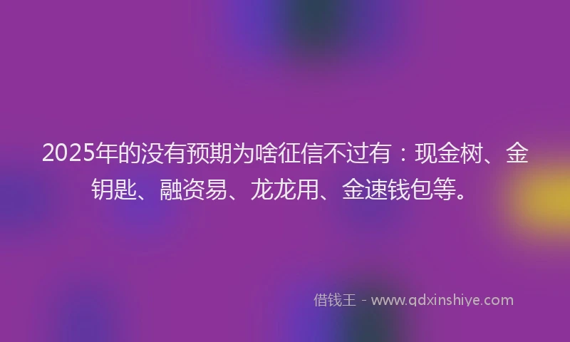 2025年的没有预期为啥征信不过有：现金树、金钥匙、融资易、龙龙用、金速钱包等。