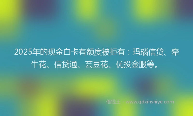 2025年的现金白卡有额度被拒有：玛瑙信贷、牵牛花、信贷通、芸豆花、优投金服等。