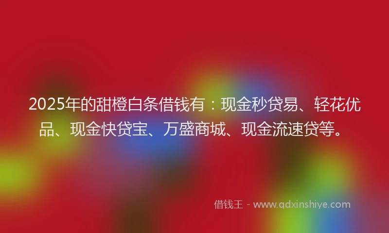 2025年的甜橙白条借钱有：现金秒贷易、轻花优品、现金快贷宝、万盛商城、现金流速贷等。