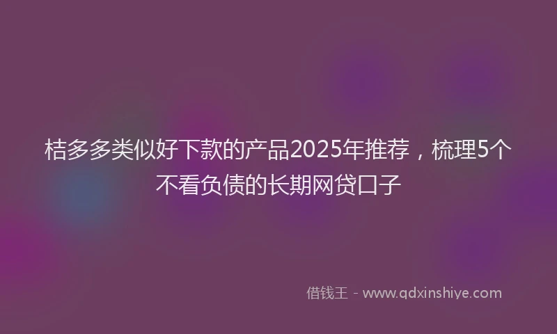 桔多多类似好下款的产品2025年推荐，梳理5个不看负债的长期网贷口子