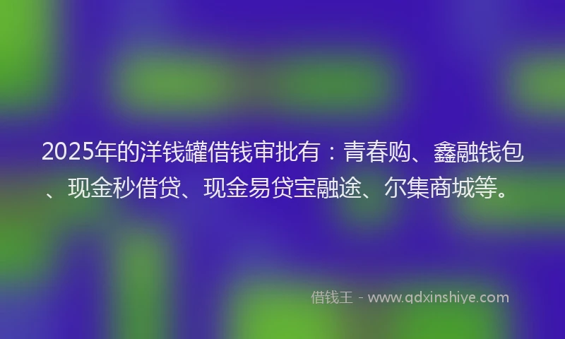 2025年的洋钱罐借钱审批有：青春购、鑫融钱包、现金秒借贷、现金易贷宝融途、尔集商城等。