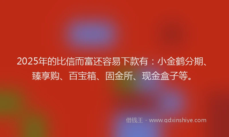 2025年的比信而富还容易下款有：小金鹤分期、臻享购、百宝箱、固金所、现金盒子等。