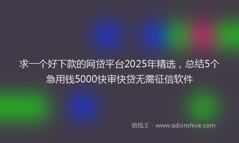 求一个好下款的网贷平台2025年精选，总结5个急用钱5000快审快贷无需征信软件