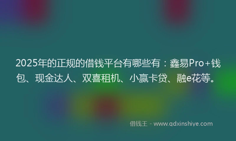 2025年的正规的借钱平台有哪些有：鑫易Pro+钱包、现金达人、双喜租机、小赢卡贷、融e花等。