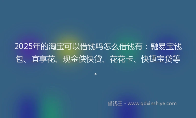 2025年的淘宝可以借钱吗怎么借钱有：融易宝钱包、宜享花、现金侠快贷、花花卡、快捷宝贷等。