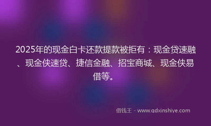 2025年的现金白卡还款提款被拒有：现金贷速融、现金侠速贷、捷信金融、招宝商城、现金侠易借等。