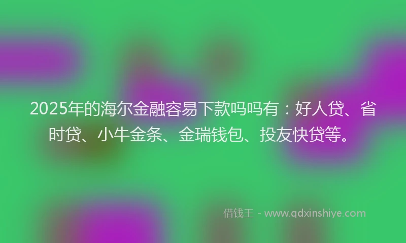 2025年的海尔金融容易下款吗吗有：好人贷、省时贷、小牛金条、金瑞钱包、投友快贷等。