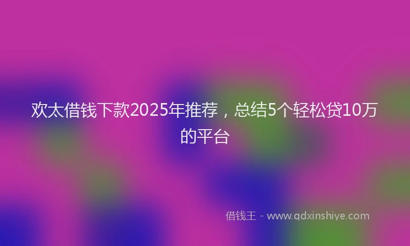 欢太借钱下款2025年推荐，总结5个轻松贷10万的平台