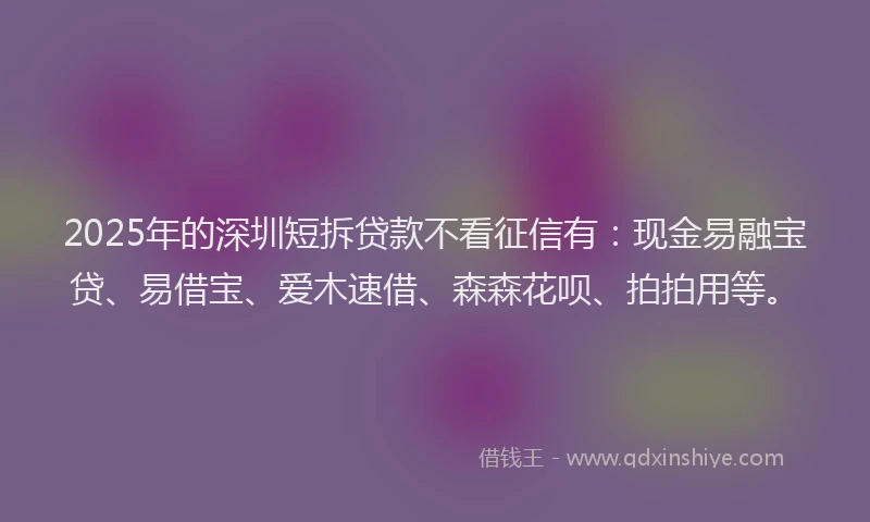 2025年的深圳短拆贷款不看征信有：现金易融宝贷、易借宝、爱木速借、森森花呗、拍拍用等。