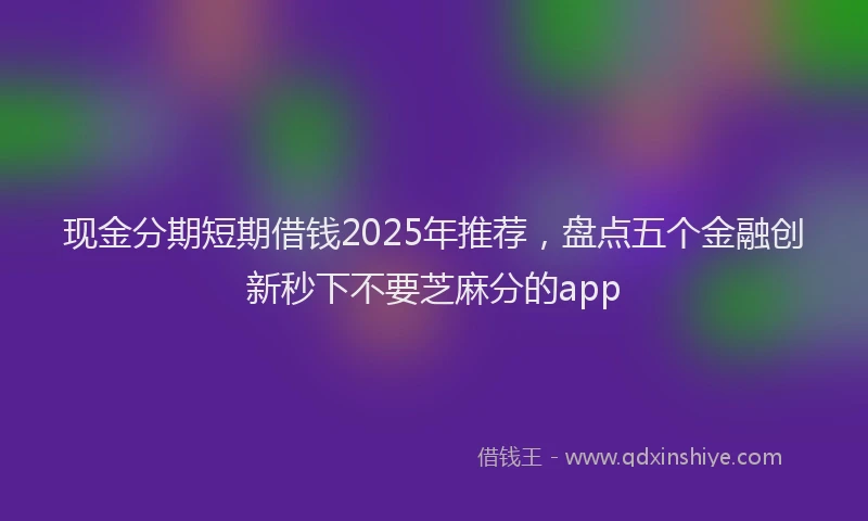 现金分期短期借钱2025年推荐，盘点五个金融创新秒下不要芝麻分的app