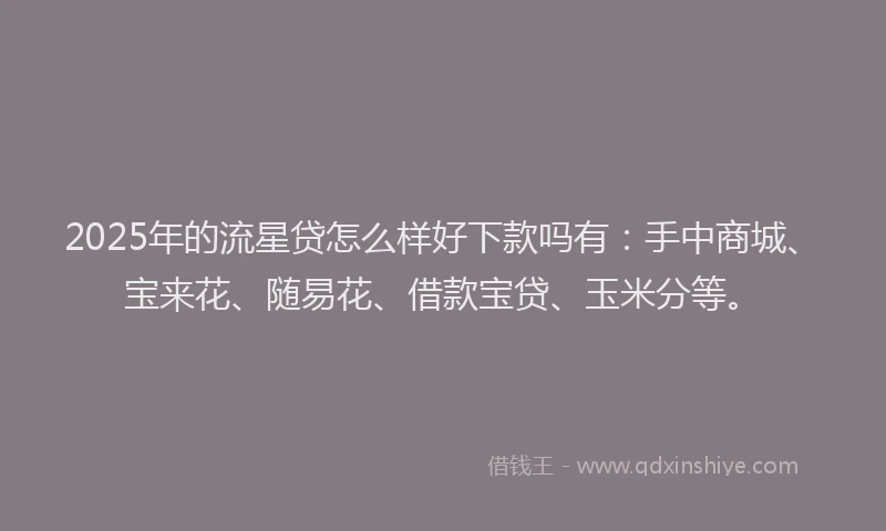 2025年的流星贷怎么样好下款吗有：手中商城、宝来花、随易花、借款宝贷、玉米分等。