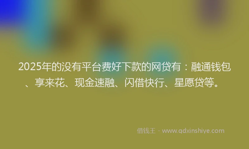 2025年的没有平台费好下款的网贷有：融通钱包、享来花、现金速融、闪借快行、星愿贷等。