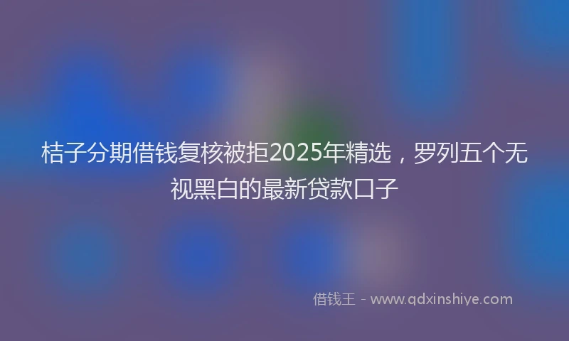 桔子分期借钱复核被拒2025年精选，罗列五个无视黑白的最新贷款口子
