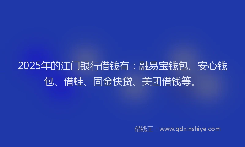 2025年的江门银行借钱有：融易宝钱包、安心钱包、借蛙、固金快贷、美团借钱等。