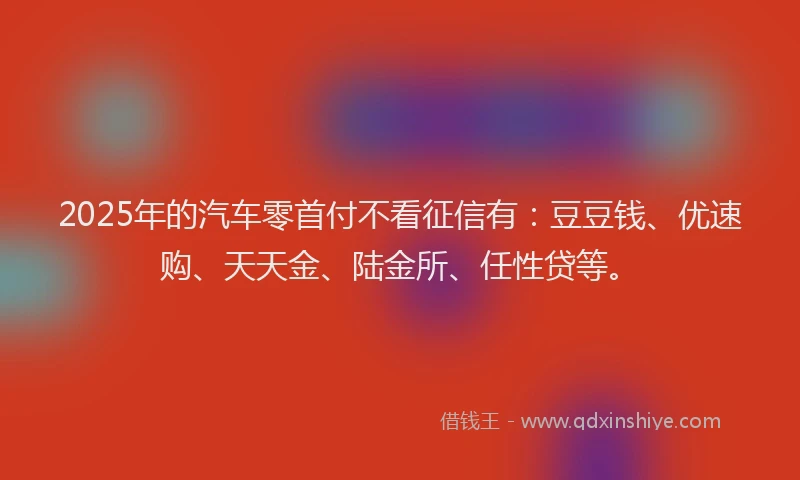2025年的汽车零首付不看征信有：豆豆钱、优速购、天天金、陆金所、任性贷等。