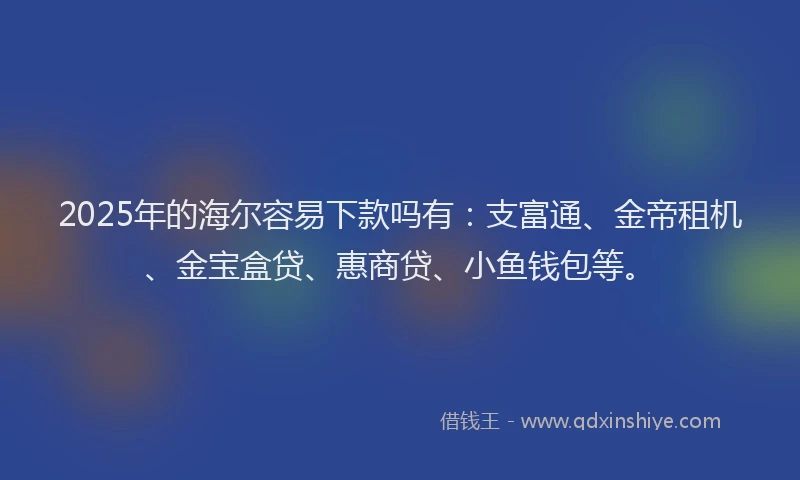 2025年的海尔容易下款吗有：支富通、金帝租机、金宝盒贷、惠商贷、小鱼钱包等。