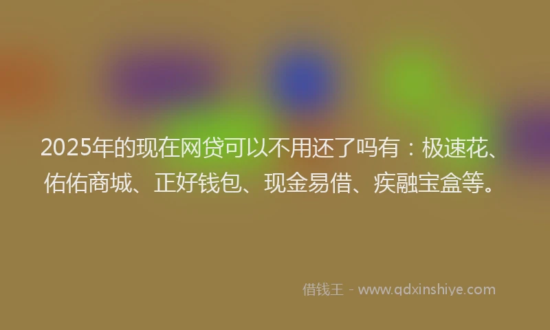 2025年的现在网贷可以不用还了吗有：极速花、佑佑商城、正好钱包、现金易借、疾融宝盒等。