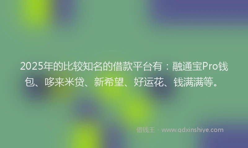 2025年的比较知名的借款平台有：融通宝Pro钱包、哆来米贷、新希望、好运花、钱满满等。