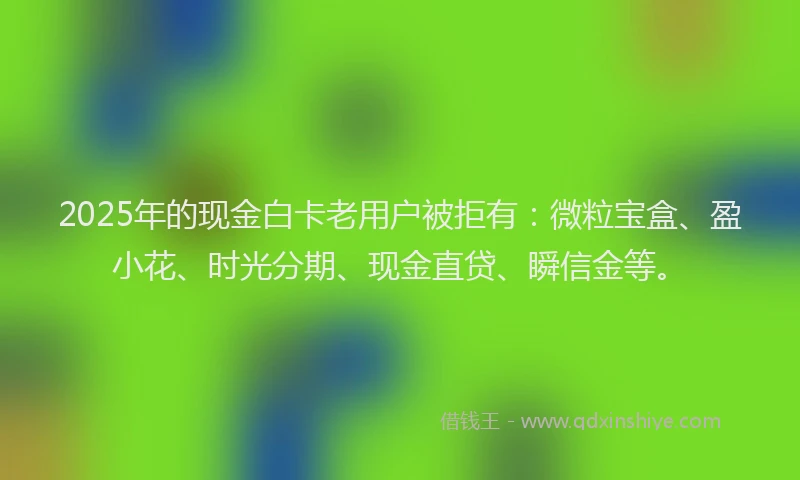 2025年的现金白卡老用户被拒有：微粒宝盒、盈小花、时光分期、现金直贷、瞬信金等。
