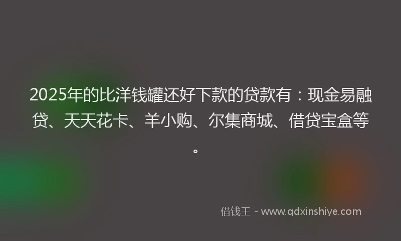 2025年的比洋钱罐还好下款的贷款有：现金易融贷、天天花卡、羊小购、尔集商城、借贷宝盒等。