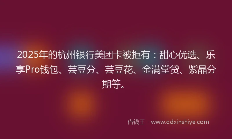 2025年的杭州银行美团卡被拒有：甜心优选、乐享Pro钱包、芸豆分、芸豆花、金满堂贷、紫晶分期等。