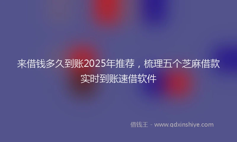 来借钱多久到账2025年推荐，梳理五个芝麻借款实时到账速借软件