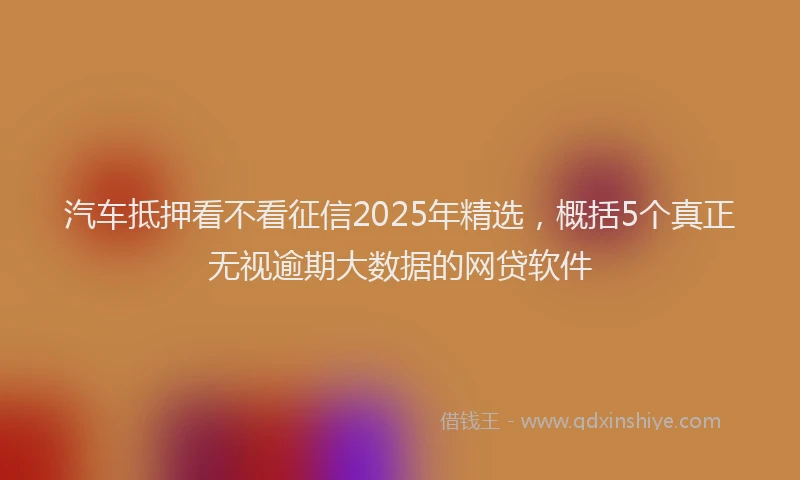 汽车抵押看不看征信2025年精选，概括5个真正无视逾期大数据的网贷软件