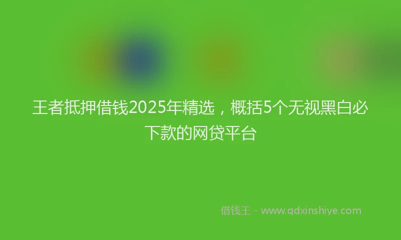 王者抵押借钱2025年精选，概括5个无视黑白必下款的网贷平台