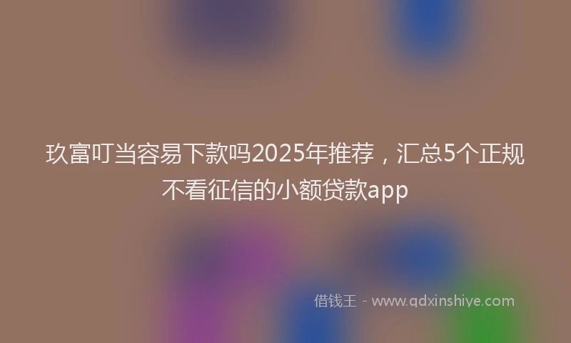 玖富叮当容易下款吗2025年推荐，汇总5个正规不看征信的小额贷款app