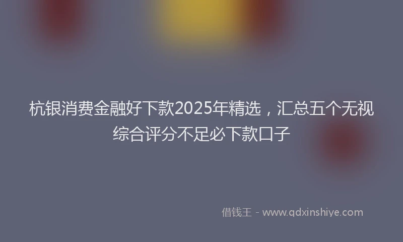 杭银消费金融好下款2025年精选，汇总五个无视综合评分不足必下款口子