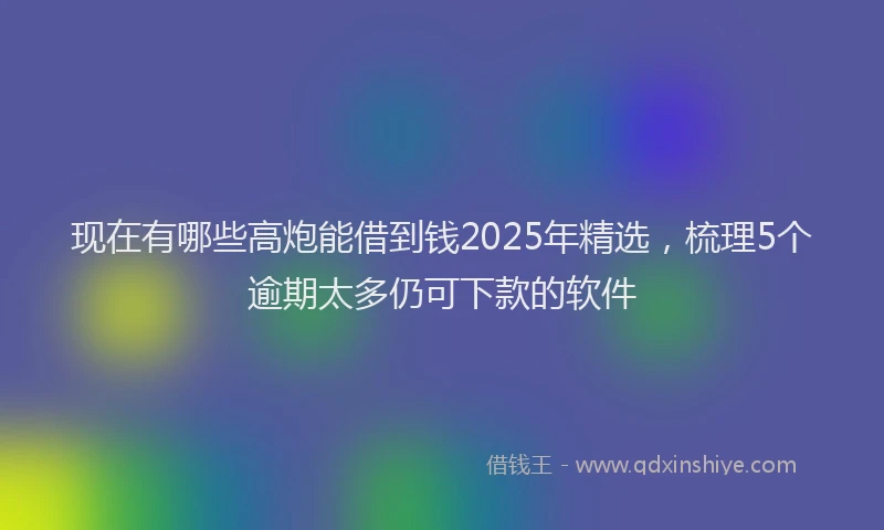 现在有哪些高炮能借到钱2025年精选，梳理5个逾期太多仍可下款的软件