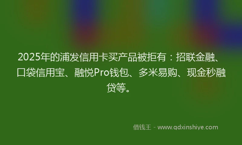 2025年的浦发信用卡买产品被拒有：招联金融、口袋信用宝、融悦Pro钱包、多米易购、现金秒融贷等。