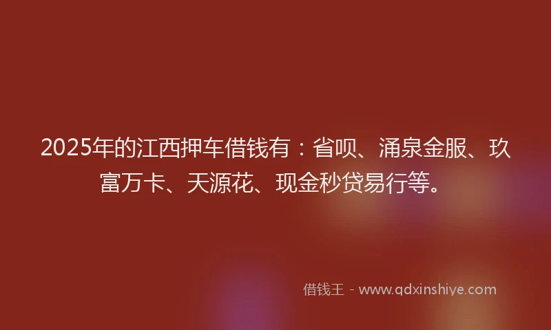 2025年的江西押车借钱有：省呗、涌泉金服、玖富万卡、天源花、现金秒贷易行等。